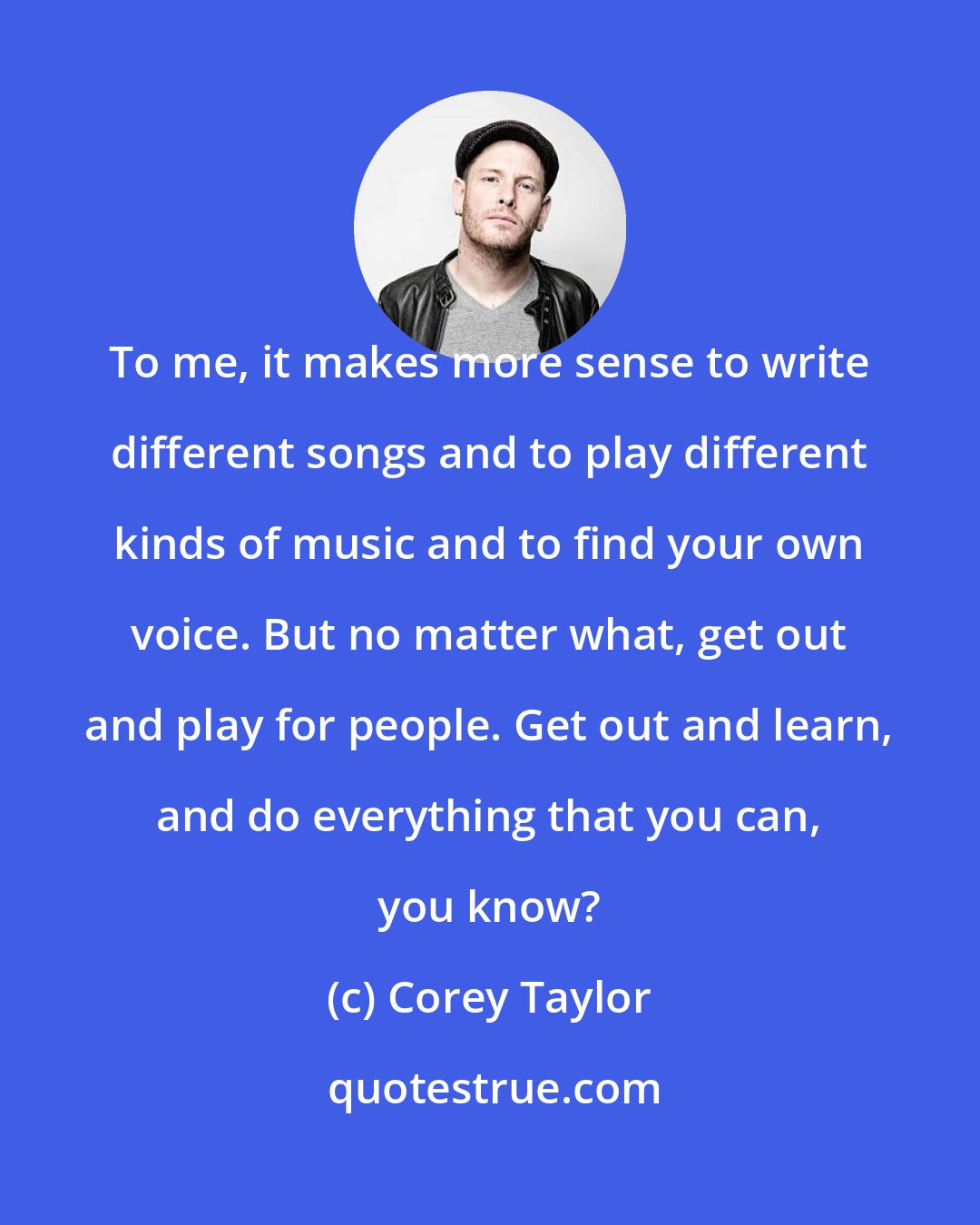 Corey Taylor: To me, it makes more sense to write different songs and to play different kinds of music and to find your own voice. But no matter what, get out and play for people. Get out and learn, and do everything that you can, you know?