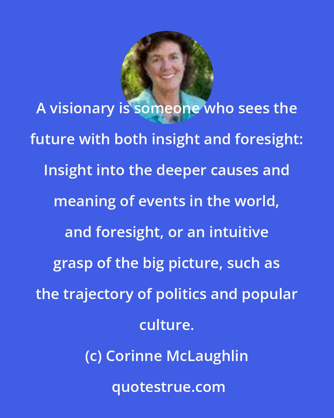 Corinne McLaughlin: A visionary is someone who sees the future with both insight and foresight: Insight into the deeper causes and meaning of events in the world, and foresight, or an intuitive grasp of the big picture, such as the trajectory of politics and popular culture.