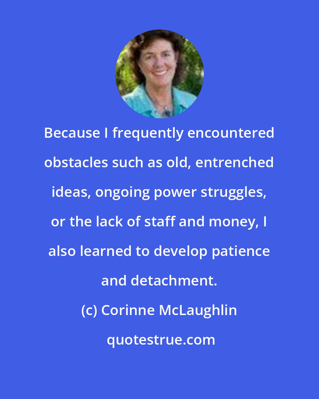 Corinne McLaughlin: Because I frequently encountered obstacles such as old, entrenched ideas, ongoing power struggles, or the lack of staff and money, I also learned to develop patience and detachment.