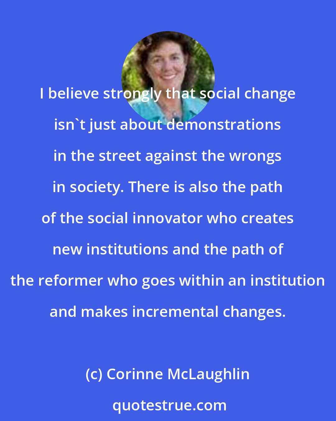 Corinne McLaughlin: I believe strongly that social change isn't just about demonstrations in the street against the wrongs in society. There is also the path of the social innovator who creates new institutions and the path of the reformer who goes within an institution and makes incremental changes.