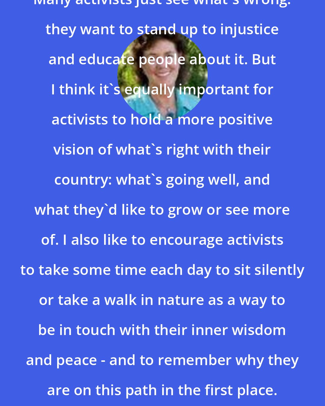 Corinne McLaughlin: Many activists just see what's wrong: they want to stand up to injustice and educate people about it. But I think it's equally important for activists to hold a more positive vision of what's right with their country: what's going well, and what they'd like to grow or see more of. I also like to encourage activists to take some time each day to sit silently or take a walk in nature as a way to be in touch with their inner wisdom and peace - and to remember why they are on this path in the first place.