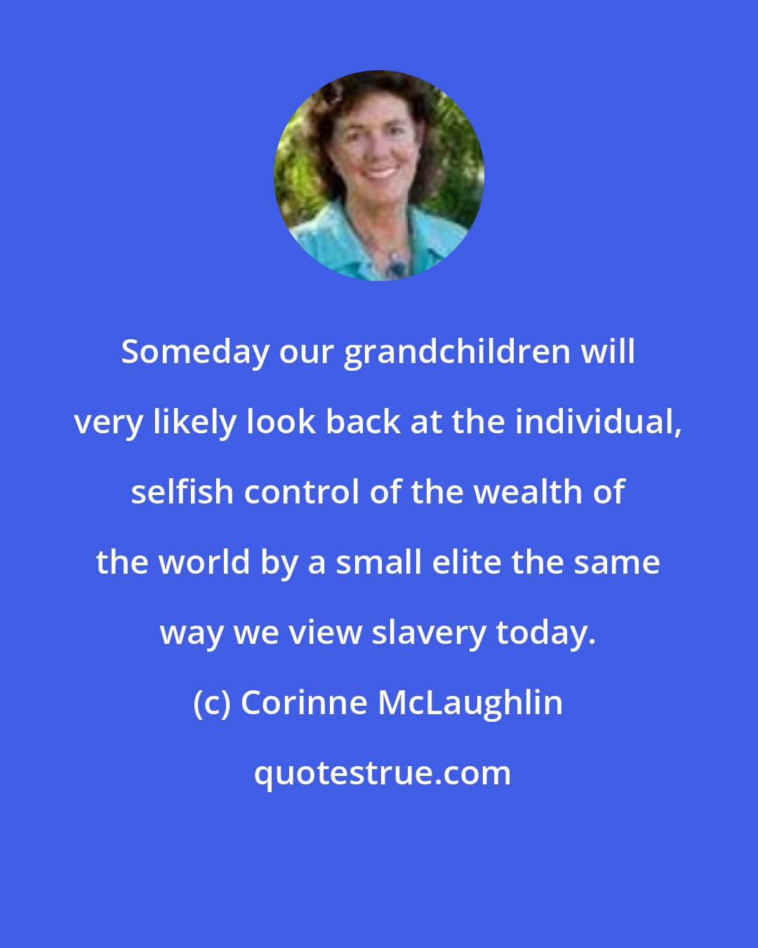 Corinne McLaughlin: Someday our grandchildren will very likely look back at the individual, selfish control of the wealth of the world by a small elite the same way we view slavery today.