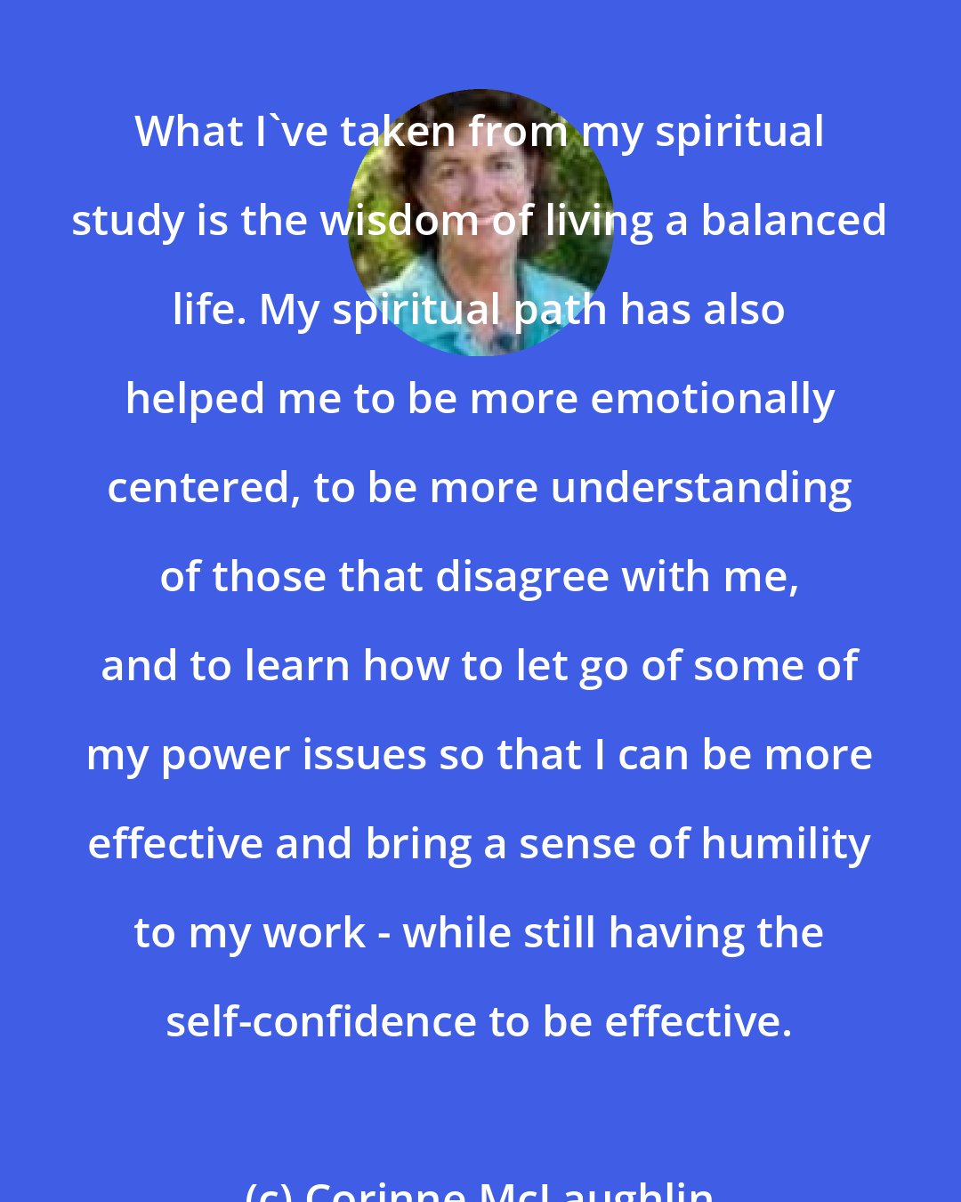 Corinne McLaughlin: What I've taken from my spiritual study is the wisdom of living a balanced life. My spiritual path has also helped me to be more emotionally centered, to be more understanding of those that disagree with me, and to learn how to let go of some of my power issues so that I can be more effective and bring a sense of humility to my work - while still having the self-confidence to be effective.