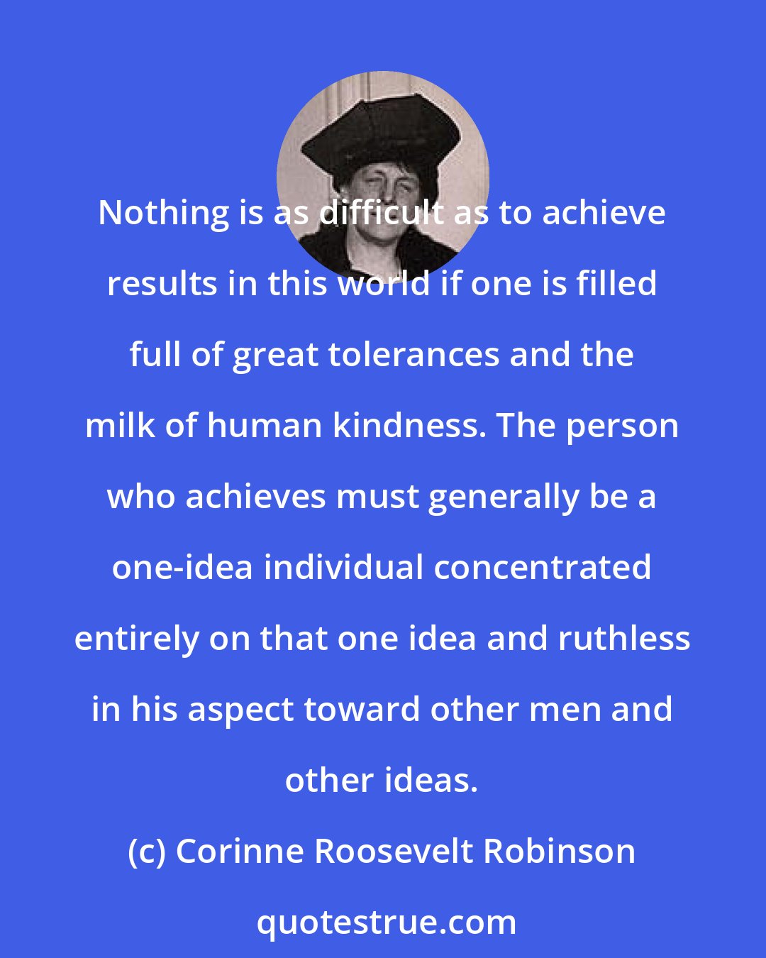 Corinne Roosevelt Robinson: Nothing is as difficult as to achieve results in this world if one is filled full of great tolerances and the milk of human kindness. The person who achieves must generally be a one-idea individual concentrated entirely on that one idea and ruthless in his aspect toward other men and other ideas.