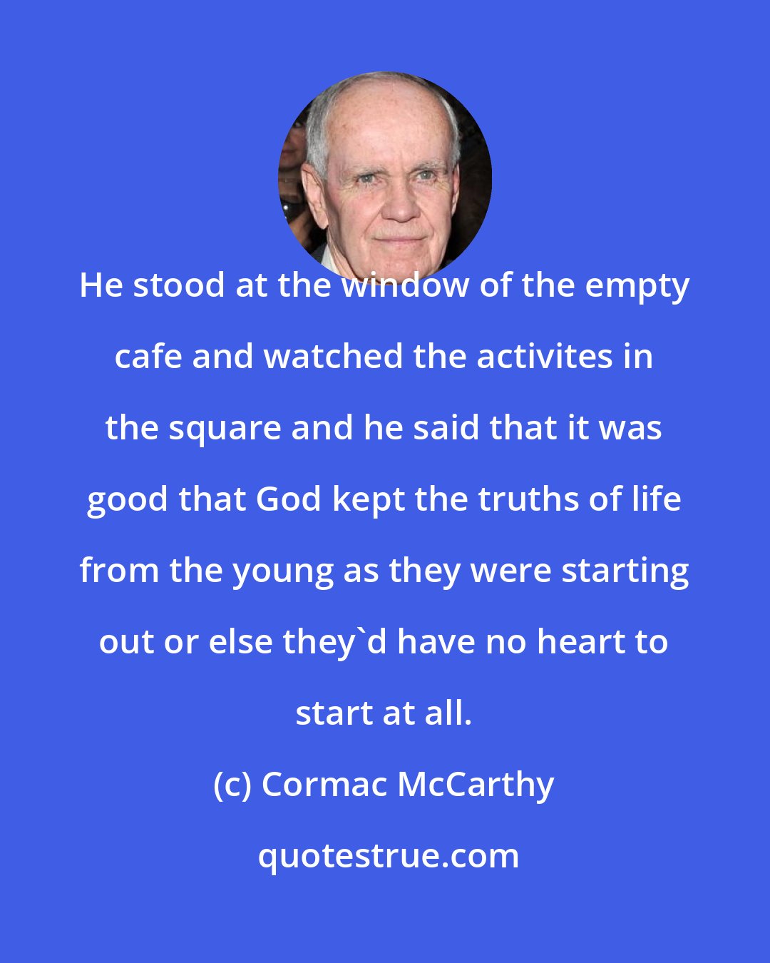 Cormac McCarthy: He stood at the window of the empty cafe and watched the activites in the square and he said that it was good that God kept the truths of life from the young as they were starting out or else they'd have no heart to start at all.