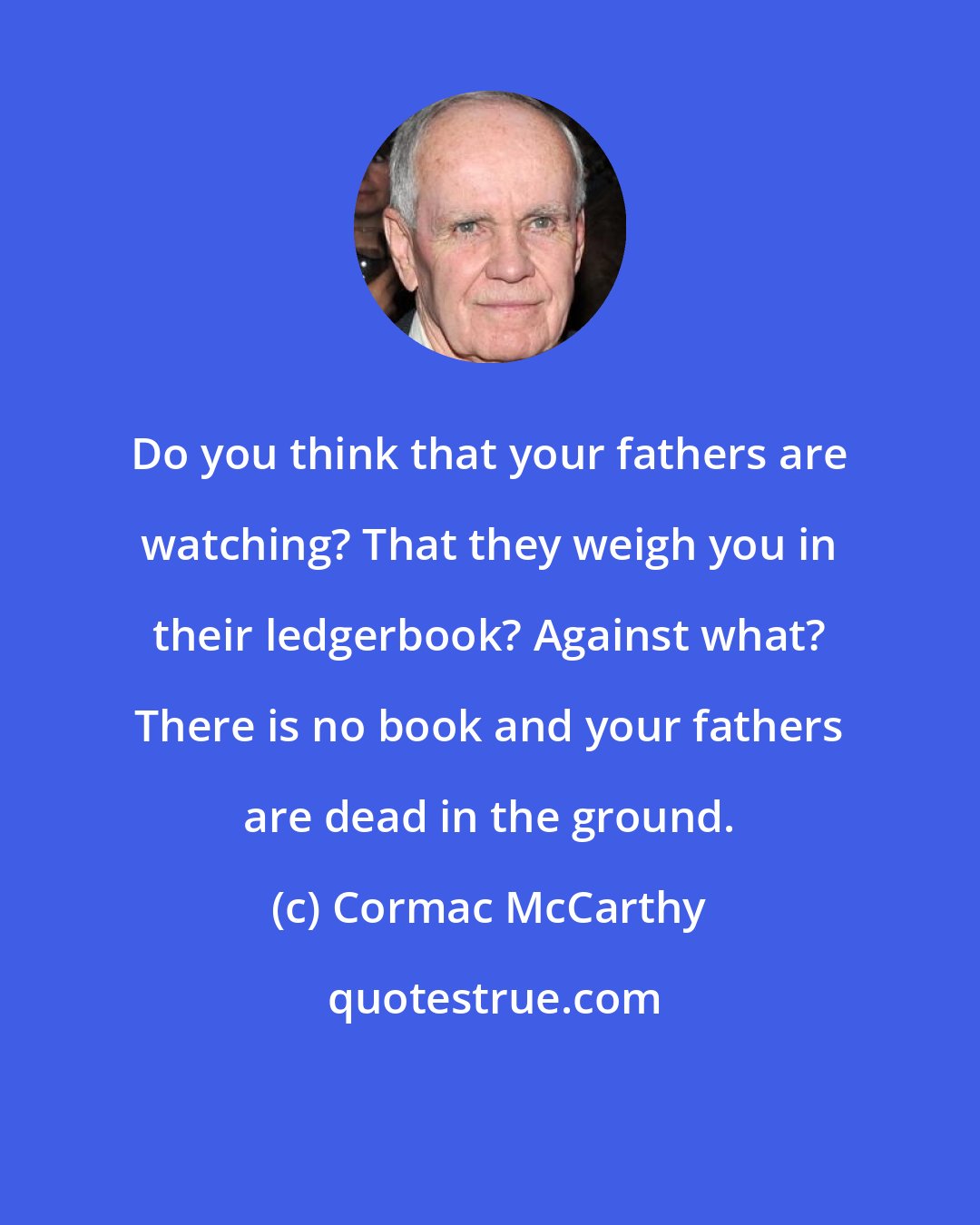 Cormac McCarthy: Do you think that your fathers are watching? That they weigh you in their ledgerbook? Against what? There is no book and your fathers are dead in the ground.