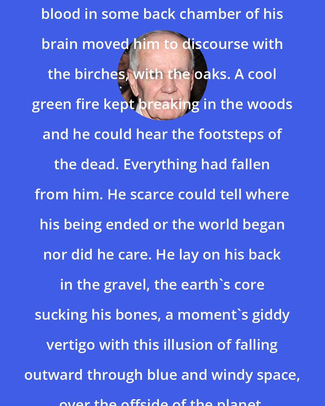 Cormac McCarthy: He looked at a world of incredible loveliness. Old distaff Celt's blood in some back chamber of his brain moved him to discourse with the birches, with the oaks. A cool green fire kept breaking in the woods and he could hear the footsteps of the dead. Everything had fallen from him. He scarce could tell where his being ended or the world began nor did he care. He lay on his back in the gravel, the earth's core sucking his bones, a moment's giddy vertigo with this illusion of falling outward through blue and windy space, over the offside of the planet, hurtling through the high thin cirrus.