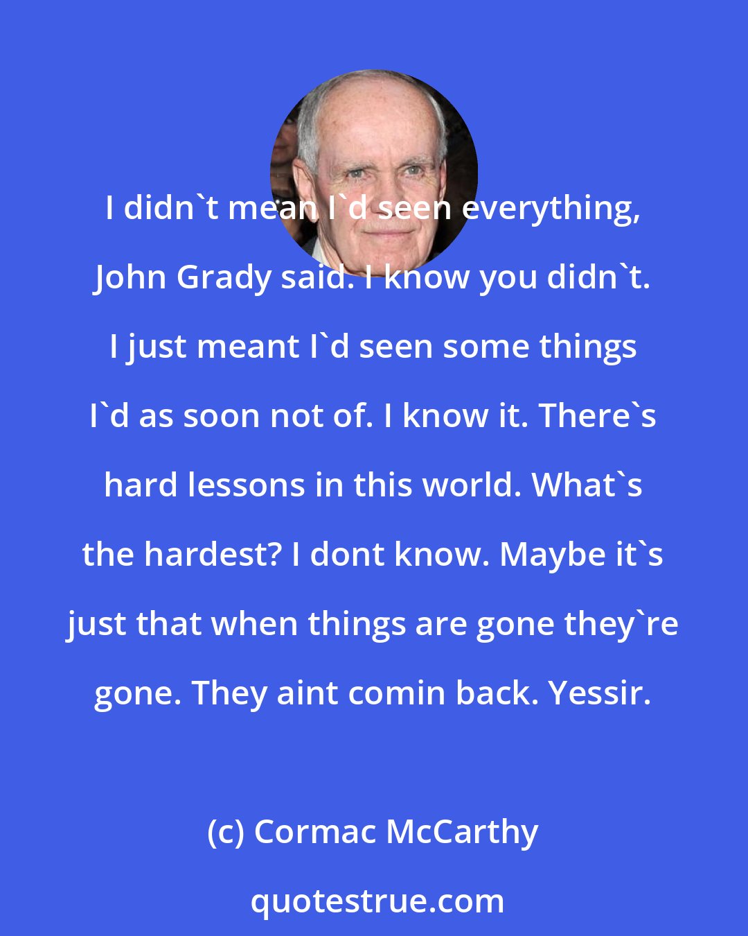 Cormac McCarthy: I didn't mean I'd seen everything, John Grady said. I know you didn't. I just meant I'd seen some things I'd as soon not of. I know it. There's hard lessons in this world. What's the hardest? I dont know. Maybe it's just that when things are gone they're gone. They aint comin back. Yessir.