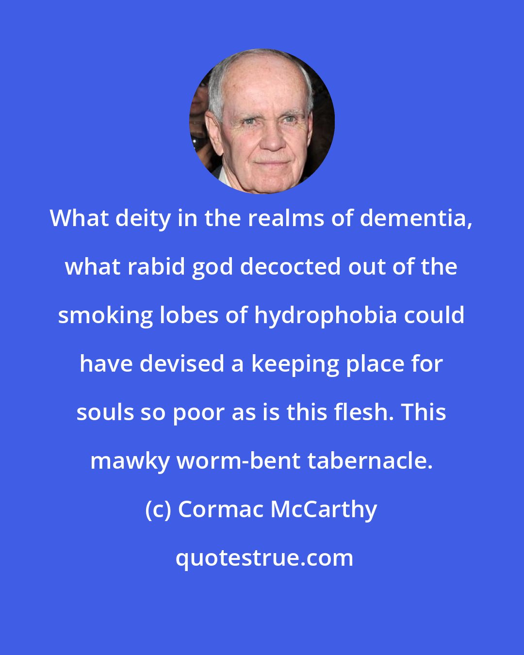 Cormac McCarthy: What deity in the realms of dementia, what rabid god decocted out of the smoking lobes of hydrophobia could have devised a keeping place for souls so poor as is this flesh. This mawky worm-bent tabernacle.