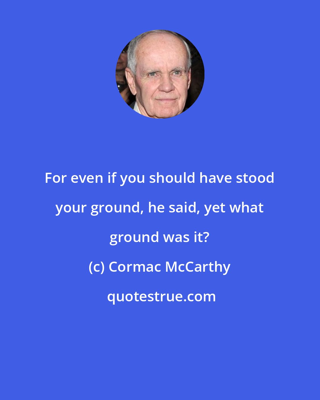 Cormac McCarthy: For even if you should have stood your ground, he said, yet what ground was it?