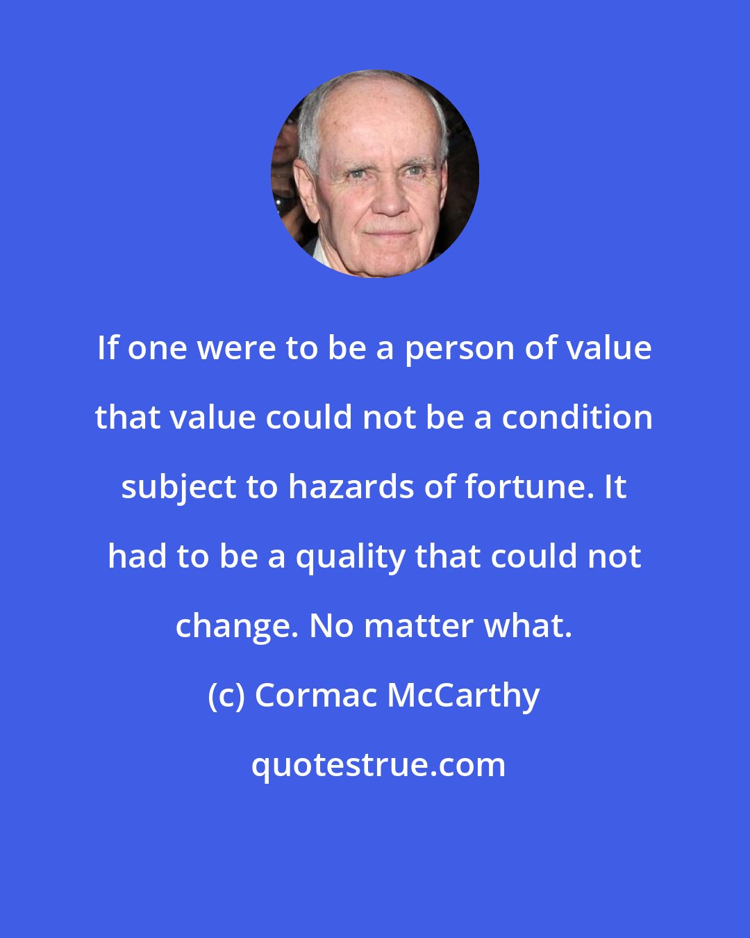 Cormac McCarthy: If one were to be a person of value that value could not be a condition subject to hazards of fortune. It had to be a quality that could not change. No matter what.