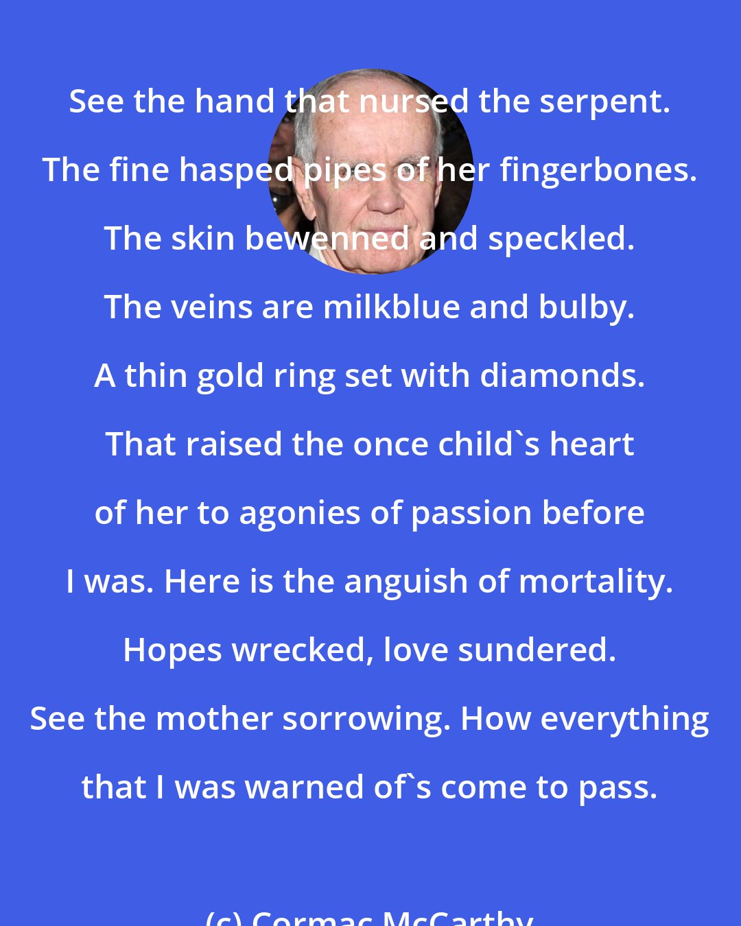 Cormac McCarthy: See the hand that nursed the serpent. The fine hasped pipes of her fingerbones. The skin bewenned and speckled. The veins are milkblue and bulby. A thin gold ring set with diamonds. That raised the once child's heart of her to agonies of passion before I was. Here is the anguish of mortality. Hopes wrecked, love sundered. See the mother sorrowing. How everything that I was warned of's come to pass.