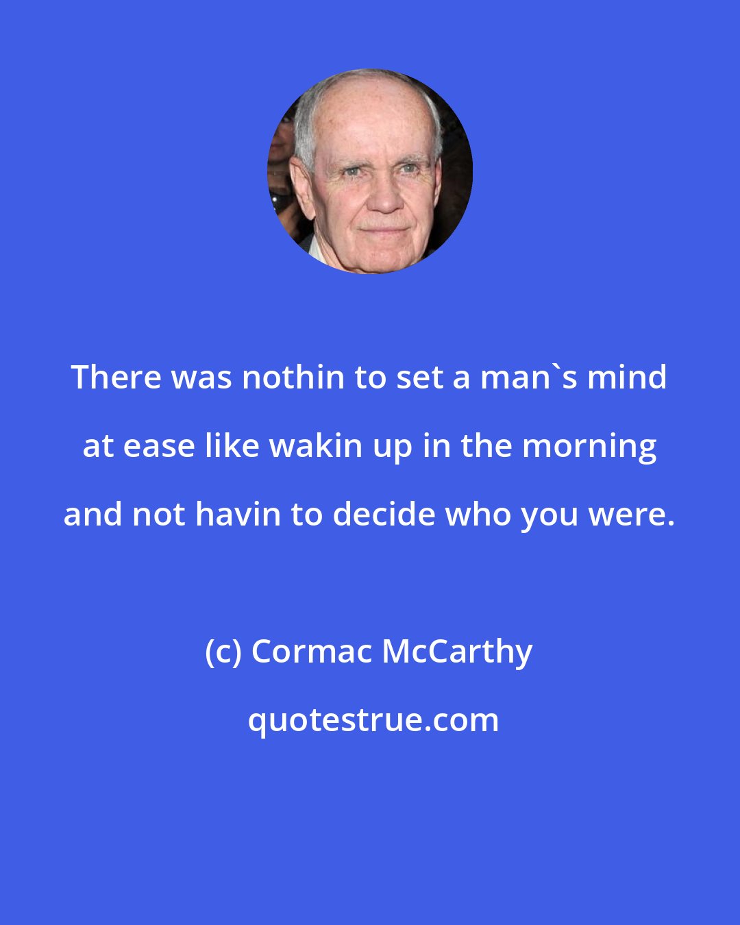 Cormac McCarthy: There was nothin to set a man's mind at ease like wakin up in the morning and not havin to decide who you were.