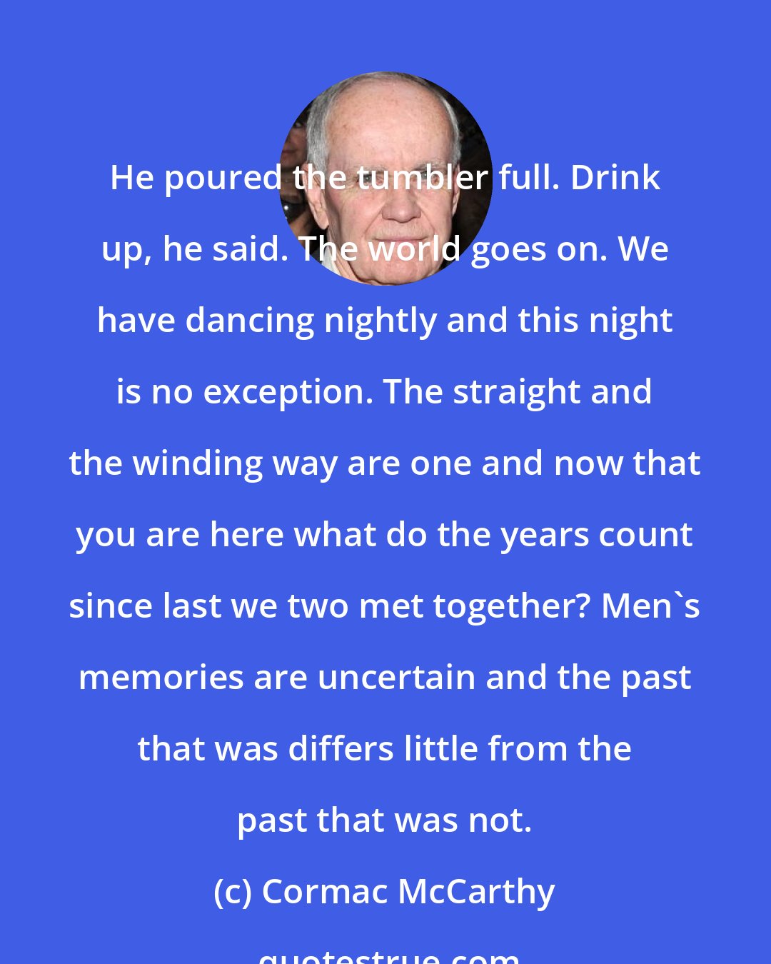 Cormac McCarthy: He poured the tumbler full. Drink up, he said. The world goes on. We have dancing nightly and this night is no exception. The straight and the winding way are one and now that you are here what do the years count since last we two met together? Men's memories are uncertain and the past that was differs little from the past that was not.