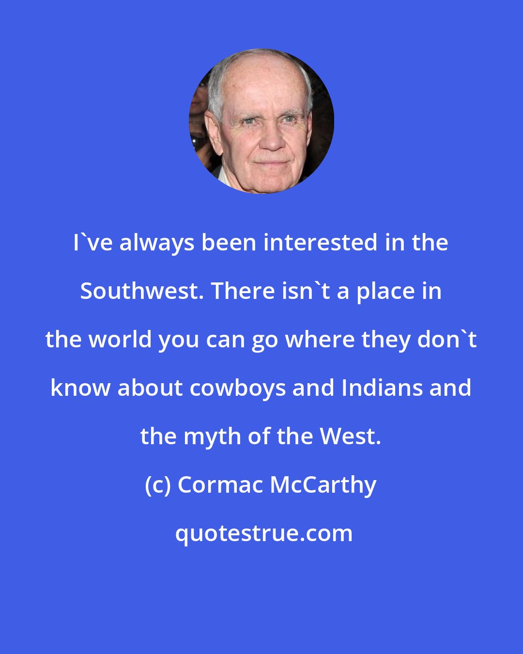 Cormac McCarthy: I've always been interested in the Southwest. There isn't a place in the world you can go where they don't know about cowboys and Indians and the myth of the West.