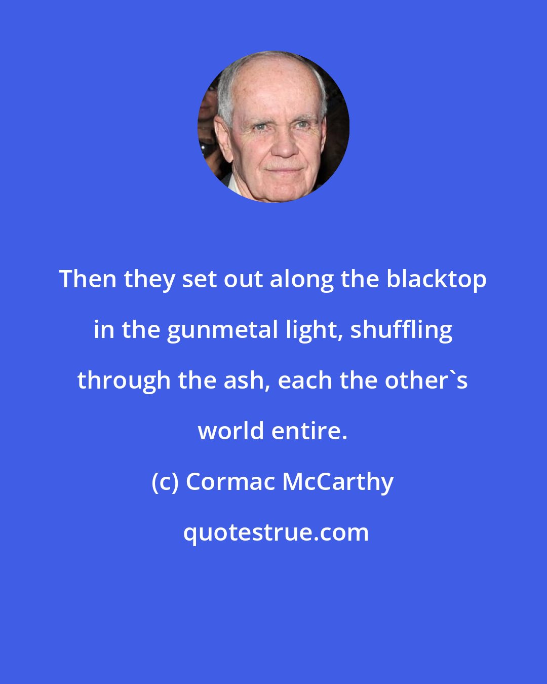 Cormac McCarthy: Then they set out along the blacktop in the gunmetal light, shuffling through the ash, each the other's world entire.