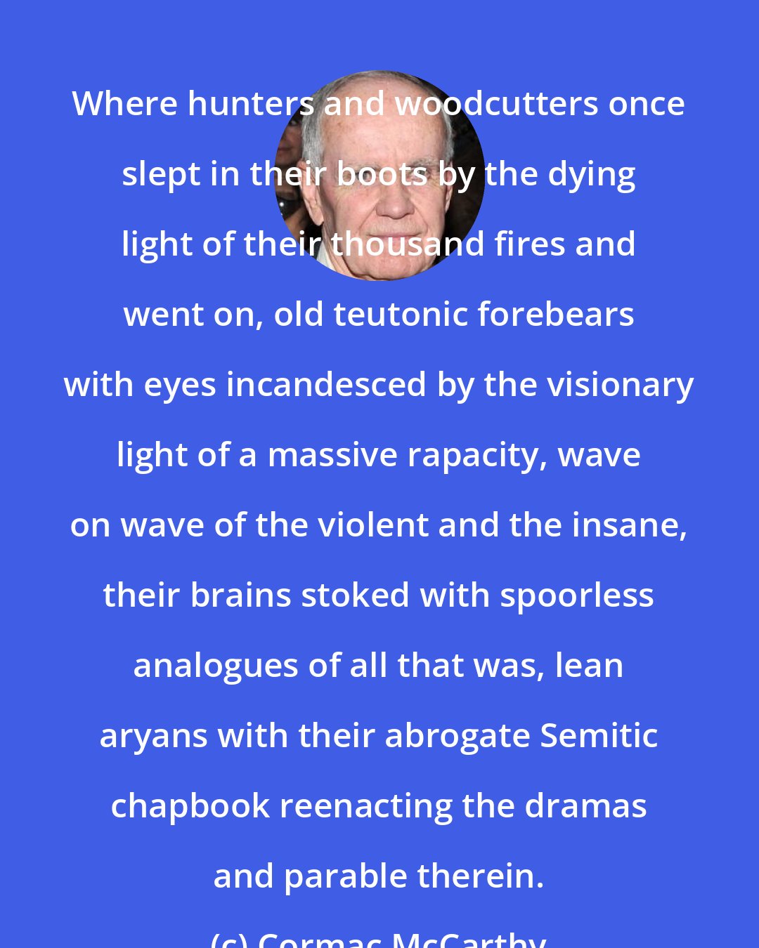 Cormac McCarthy: Where hunters and woodcutters once slept in their boots by the dying light of their thousand fires and went on, old teutonic forebears with eyes incandesced by the visionary light of a massive rapacity, wave on wave of the violent and the insane, their brains stoked with spoorless analogues of all that was, lean aryans with their abrogate Semitic chapbook reenacting the dramas and parable therein.