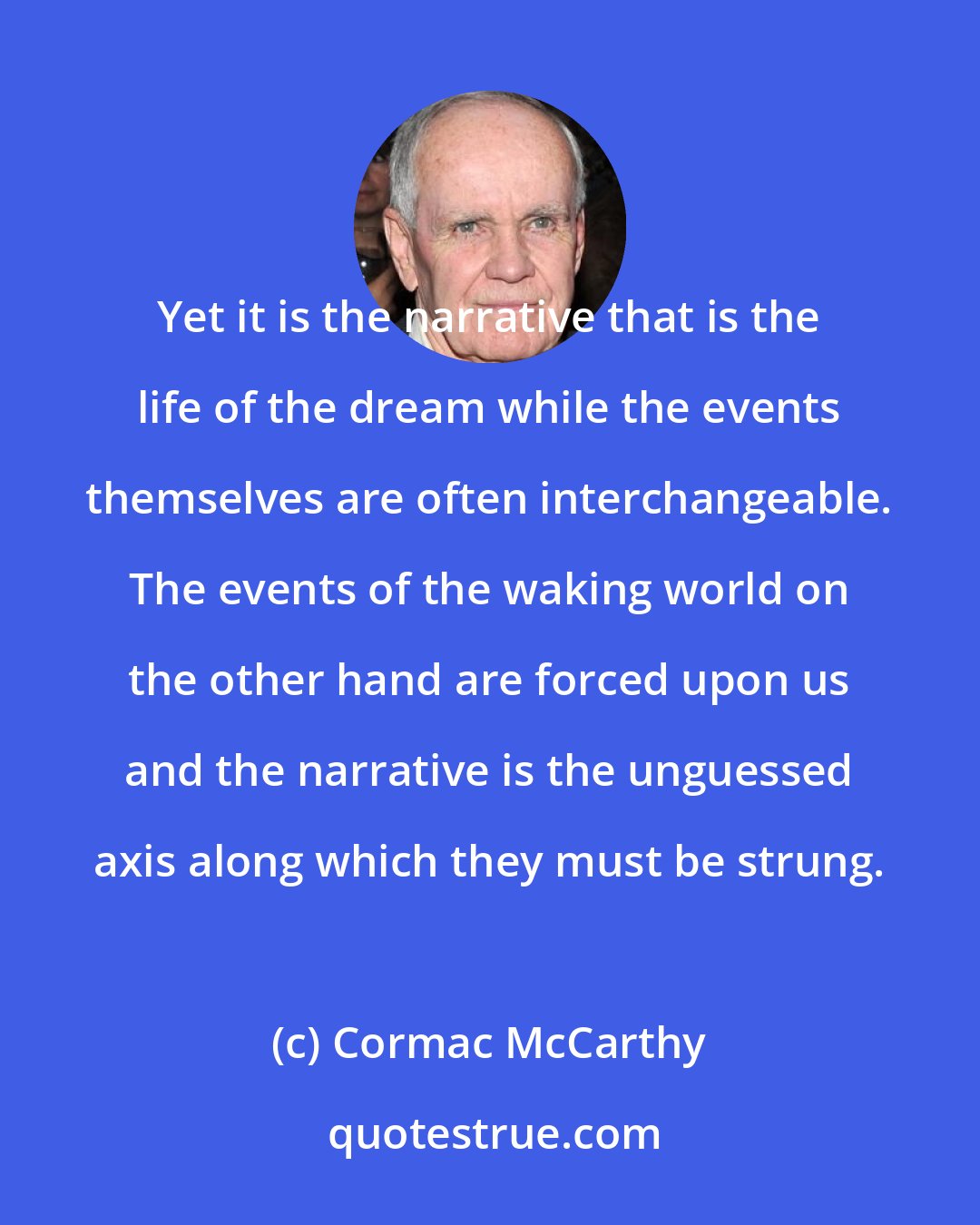 Cormac McCarthy: Yet it is the narrative that is the life of the dream while the events themselves are often interchangeable. The events of the waking world on the other hand are forced upon us and the narrative is the unguessed axis along which they must be strung.