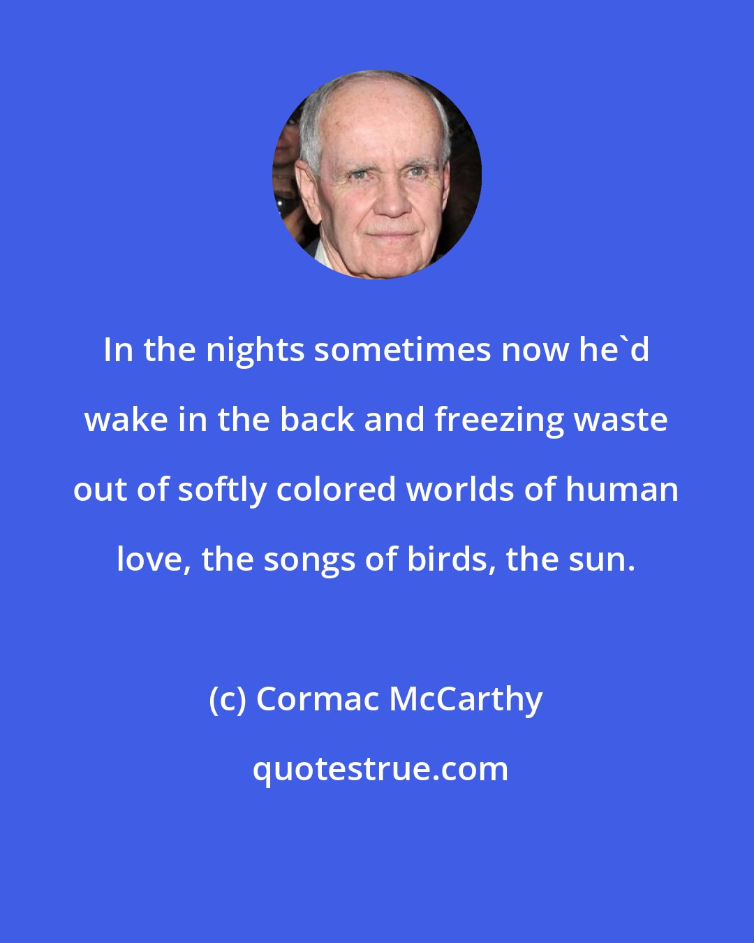 Cormac McCarthy: In the nights sometimes now he'd wake in the back and freezing waste out of softly colored worlds of human love, the songs of birds, the sun.