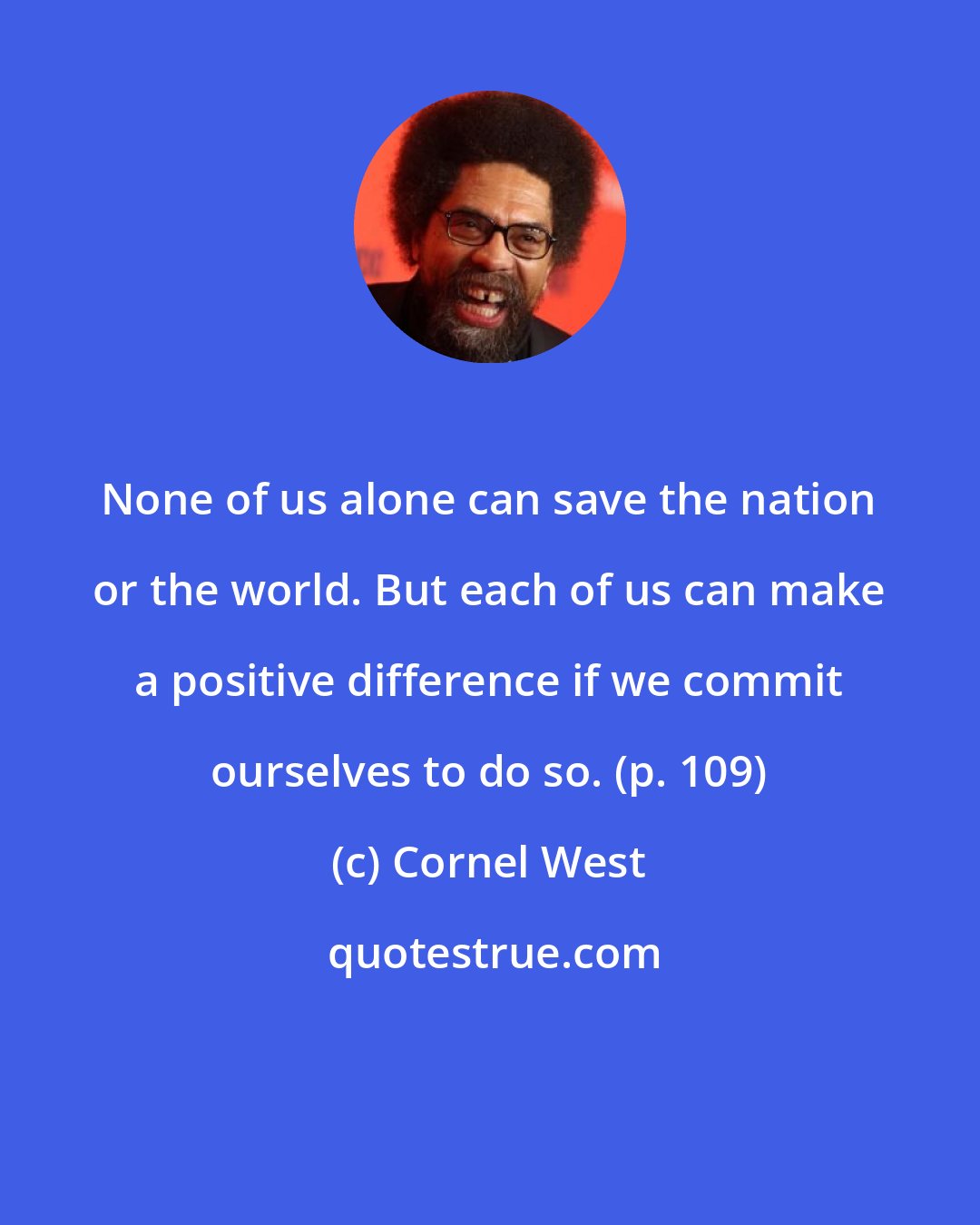 Cornel West: None of us alone can save the nation or the world. But each of us can make a positive difference if we commit ourselves to do so. (p. 109)