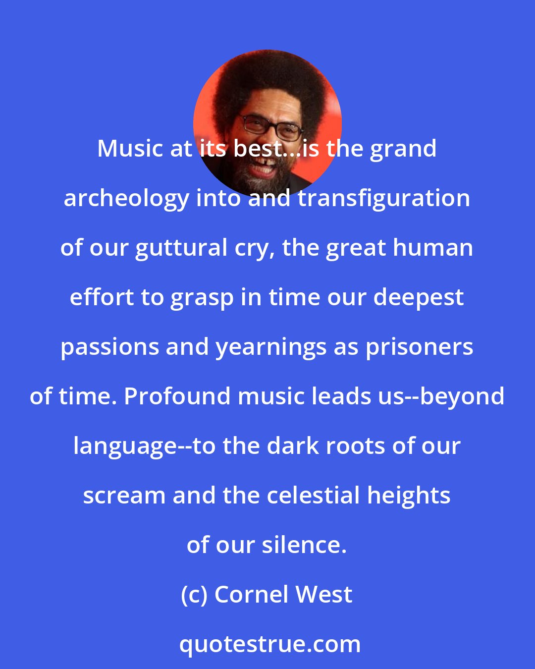 Cornel West: Music at its best...is the grand archeology into and transfiguration of our guttural cry, the great human effort to grasp in time our deepest passions and yearnings as prisoners of time. Profound music leads us--beyond language--to the dark roots of our scream and the celestial heights of our silence.