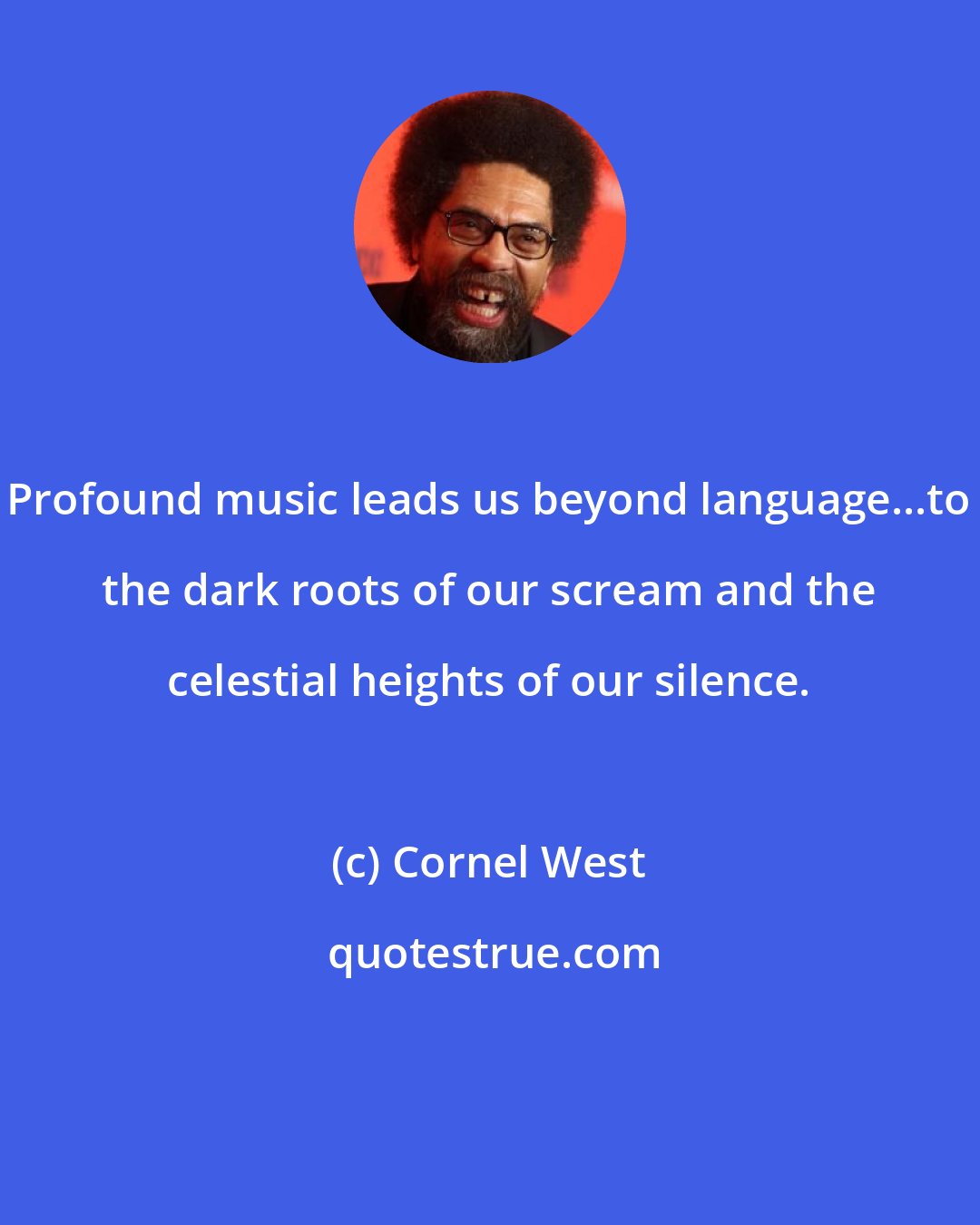 Cornel West: Profound music leads us beyond language...to the dark roots of our scream and the celestial heights of our silence.