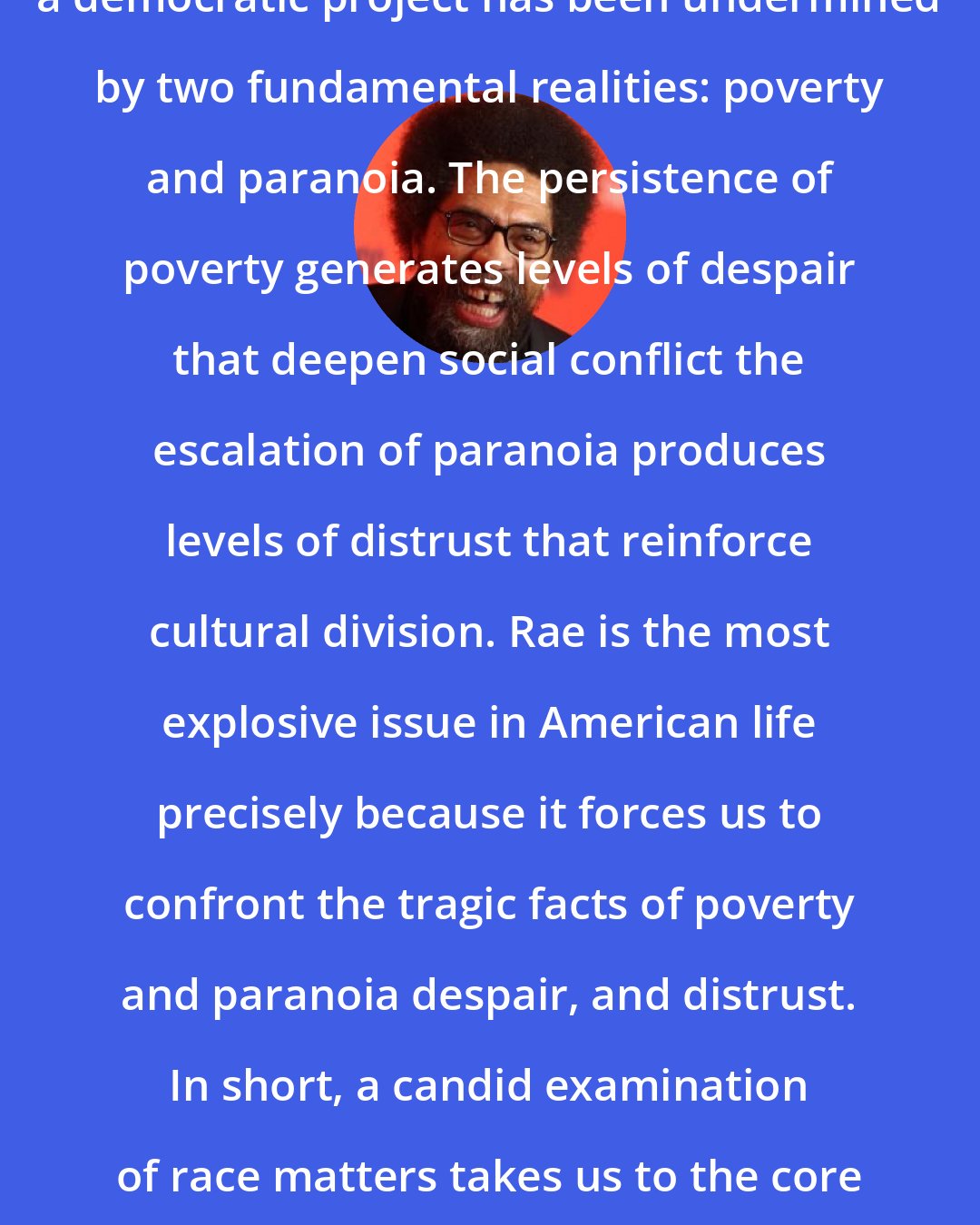 Cornel West: And every historic effort to forge a democratic project has been undermined by two fundamental realities: poverty and paranoia. The persistence of poverty generates levels of despair that deepen social conflict the escalation of paranoia produces levels of distrust that reinforce cultural division. Rae is the most explosive issue in American life precisely because it forces us to confront the tragic facts of poverty and paranoia despair, and distrust. In short, a candid examination of race matters takes us to the core of the crisis of American democracy (p. 107).