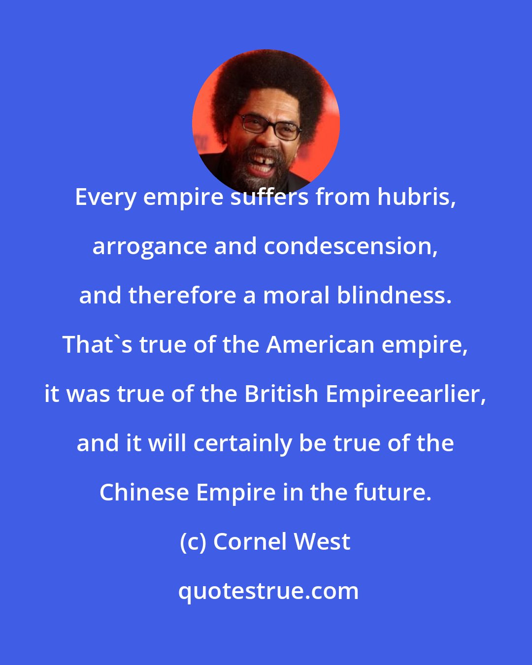 Cornel West: Every empire suffers from hubris, arrogance and condescension, and therefore a moral blindness. That's true of the American empire, it was true of the British Empireearlier, and it will certainly be true of the Chinese Empire in the future.
