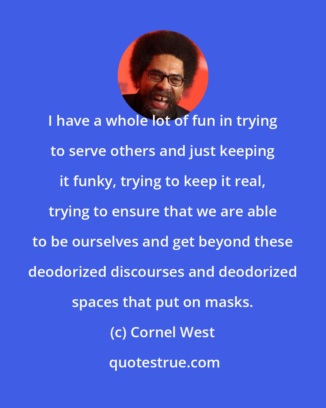 Cornel West: I have a whole lot of fun in trying to serve others and just keeping it funky, trying to keep it real, trying to ensure that we are able to be ourselves and get beyond these deodorized discourses and deodorized spaces that put on masks.