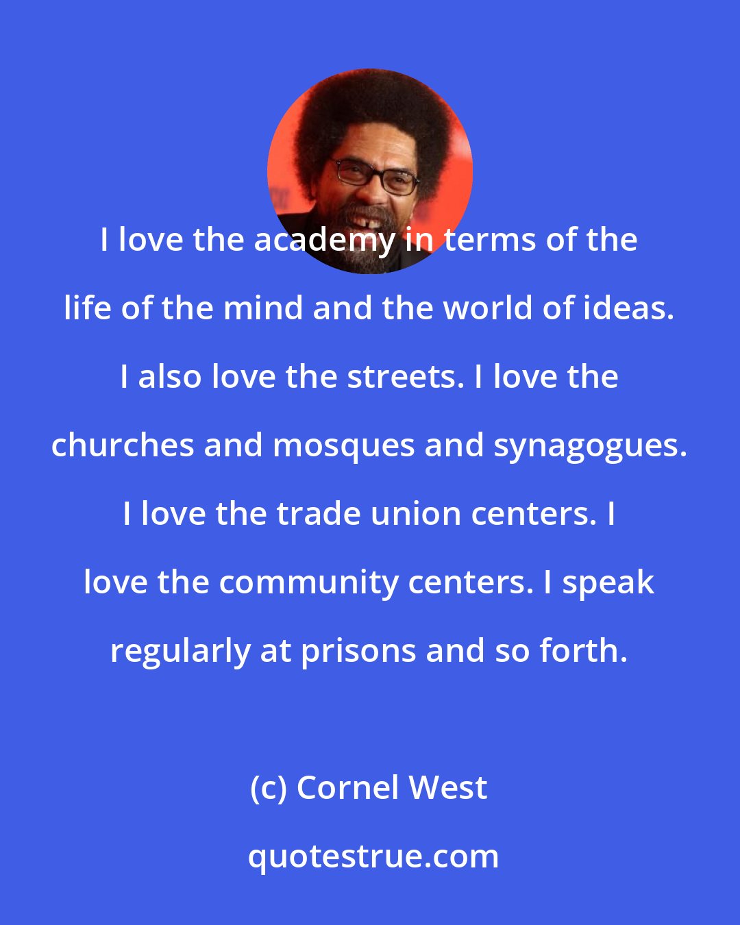 Cornel West: I love the academy in terms of the life of the mind and the world of ideas. I also love the streets. I love the churches and mosques and synagogues. I love the trade union centers. I love the community centers. I speak regularly at prisons and so forth.