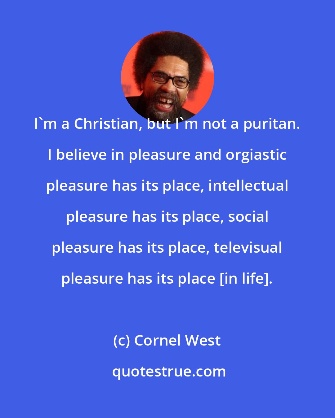 Cornel West: I'm a Christian, but I'm not a puritan. I believe in pleasure and orgiastic pleasure has its place, intellectual pleasure has its place, social pleasure has its place, televisual pleasure has its place [in life].