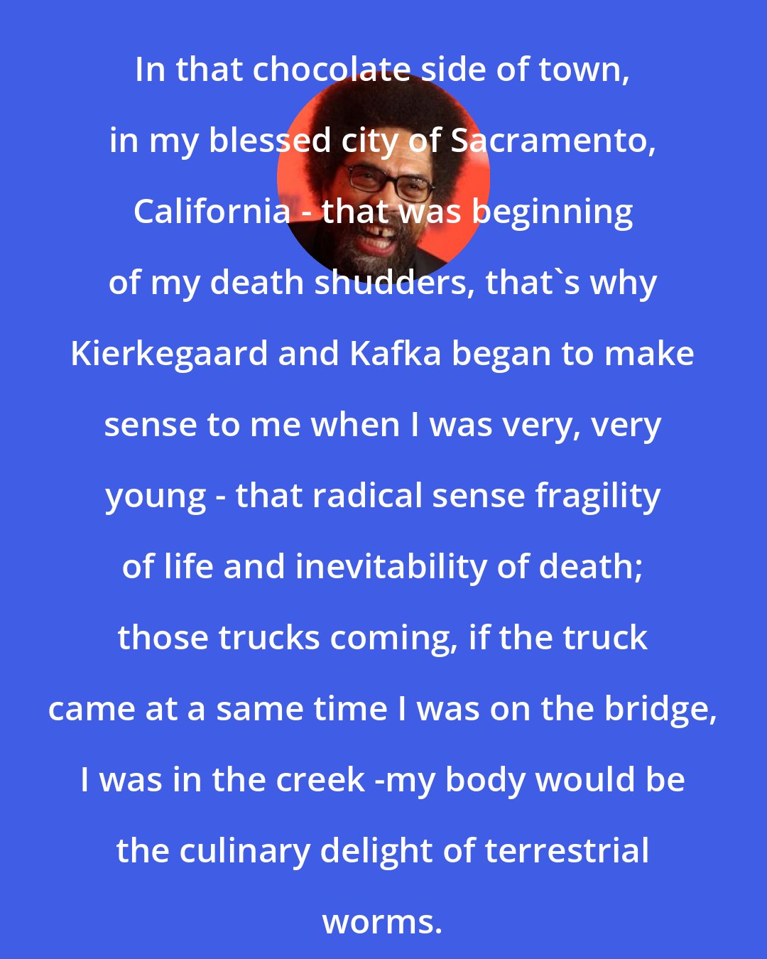 Cornel West: In that chocolate side of town, in my blessed city of Sacramento, California - that was beginning of my death shudders, that's why Kierkegaard and Kafka began to make sense to me when I was very, very young - that radical sense fragility of life and inevitability of death; those trucks coming, if the truck came at a same time I was on the bridge, I was in the creek -my body would be the culinary delight of terrestrial worms.