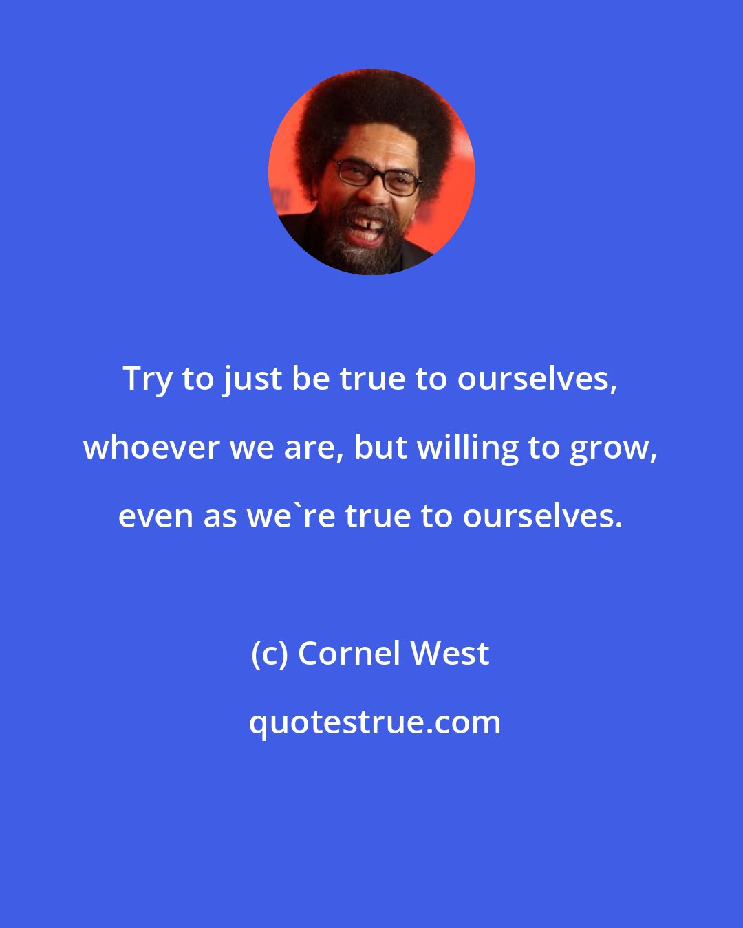 Cornel West: Try to just be true to ourselves, whoever we are, but willing to grow, even as we're true to ourselves.