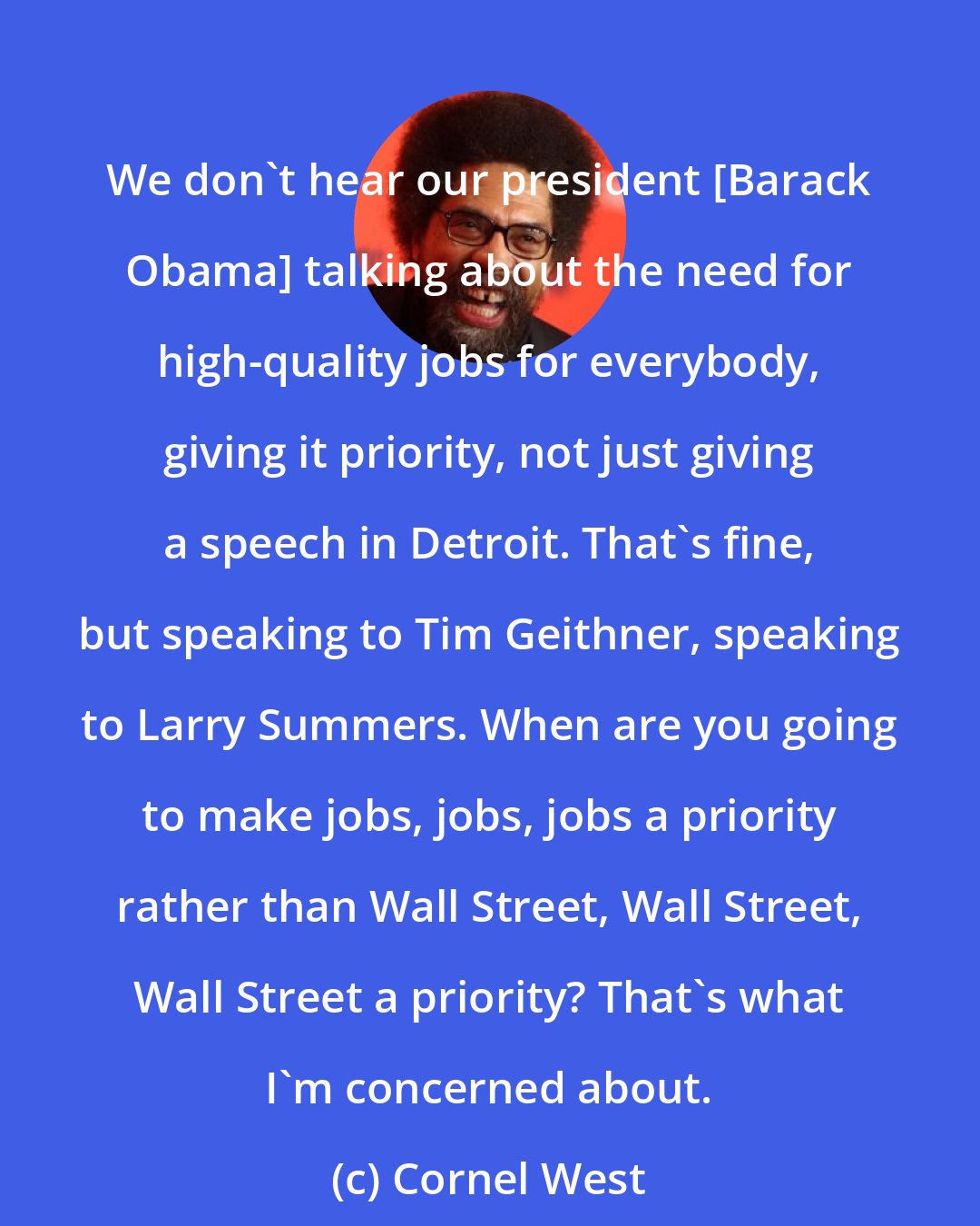 Cornel West: We don't hear our president [Barack Obama] talking about the need for high-quality jobs for everybody, giving it priority, not just giving a speech in Detroit. That's fine, but speaking to Tim Geithner, speaking to Larry Summers. When are you going to make jobs, jobs, jobs a priority rather than Wall Street, Wall Street, Wall Street a priority? That's what I'm concerned about.