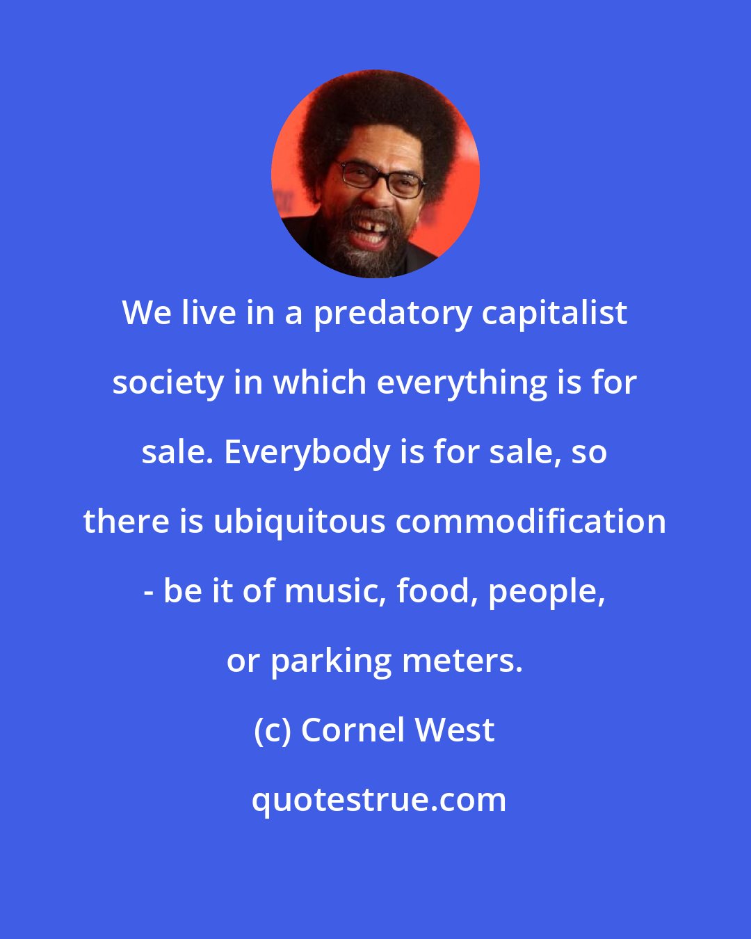 Cornel West: We live in a predatory capitalist society in which everything is for sale. Everybody is for sale, so there is ubiquitous commodification - be it of music, food, people, or parking meters.