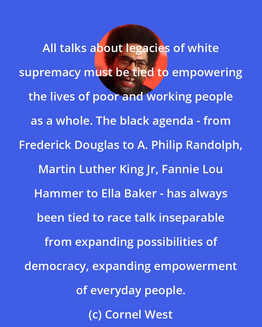 Cornel West: All talks about legacies of white supremacy must be tied to empowering the lives of poor and working people as a whole. The black agenda - from Frederick Douglas to A. Philip Randolph, Martin Luther King Jr, Fannie Lou Hammer to Ella Baker - has always been tied to race talk inseparable from expanding possibilities of democracy, expanding empowerment of everyday people.