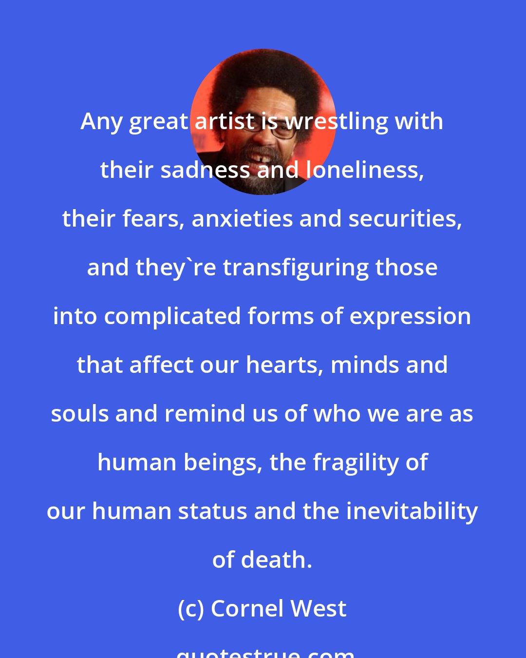 Cornel West: Any great artist is wrestling with their sadness and loneliness, their fears, anxieties and securities, and they're transfiguring those into complicated forms of expression that affect our hearts, minds and souls and remind us of who we are as human beings, the fragility of our human status and the inevitability of death.