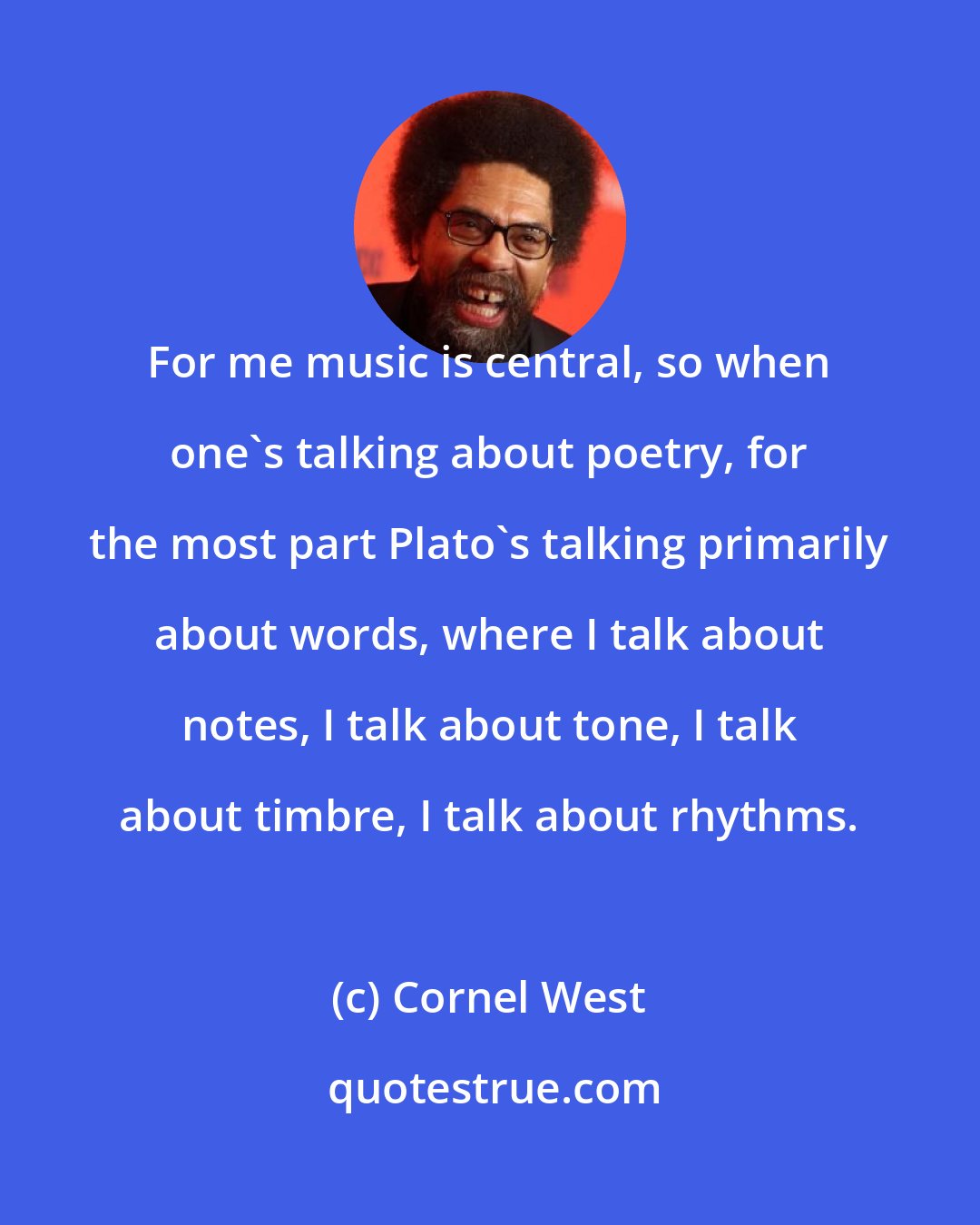 Cornel West: For me music is central, so when one's talking about poetry, for the most part Plato's talking primarily about words, where I talk about notes, I talk about tone, I talk about timbre, I talk about rhythms.