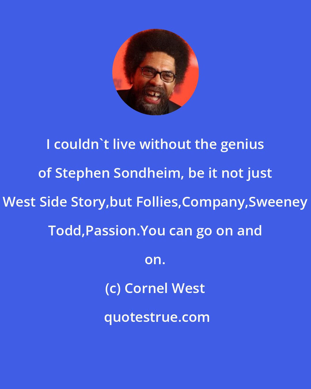 Cornel West: I couldn't live without the genius of Stephen Sondheim, be it not just West Side Story,but Follies,Company,Sweeney Todd,Passion.You can go on and on.