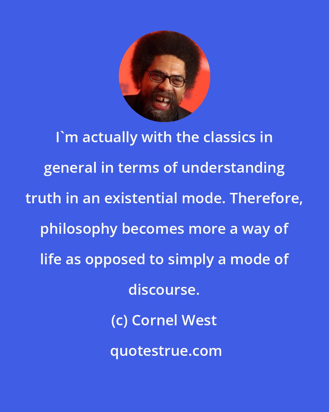 Cornel West: I'm actually with the classics in general in terms of understanding truth in an existential mode. Therefore, philosophy becomes more a way of life as opposed to simply a mode of discourse.