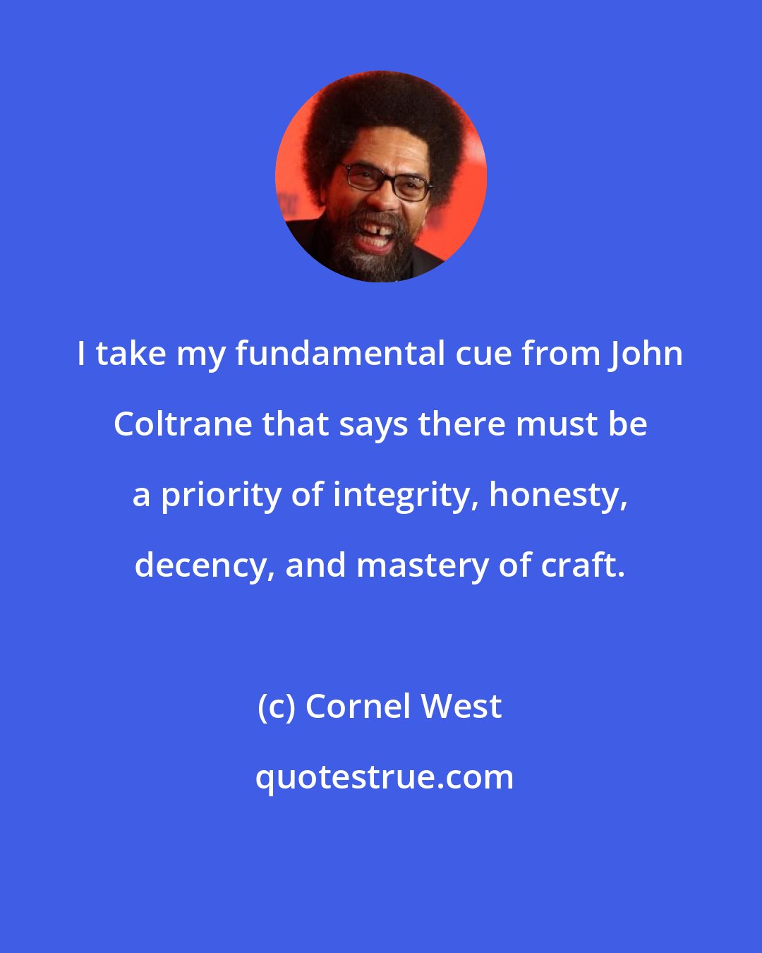 Cornel West: I take my fundamental cue from John Coltrane that says there must be a priority of integrity, honesty, decency, and mastery of craft.