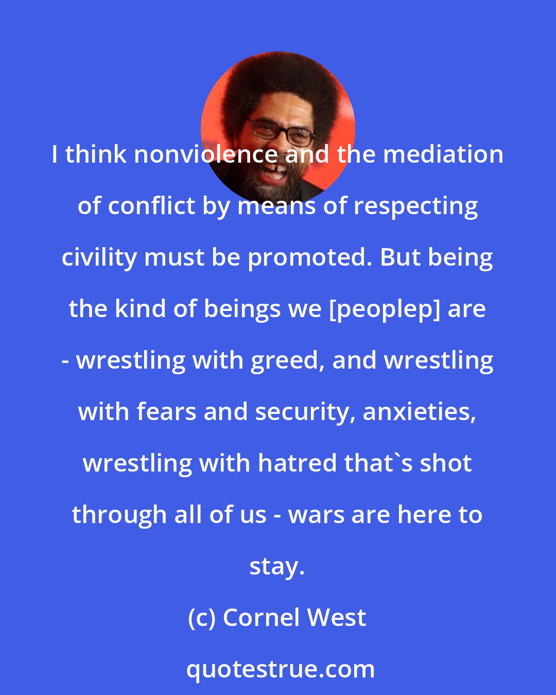 Cornel West: I think nonviolence and the mediation of conflict by means of respecting civility must be promoted. But being the kind of beings we [peoplep] are - wrestling with greed, and wrestling with fears and security, anxieties, wrestling with hatred that's shot through all of us - wars are here to stay.