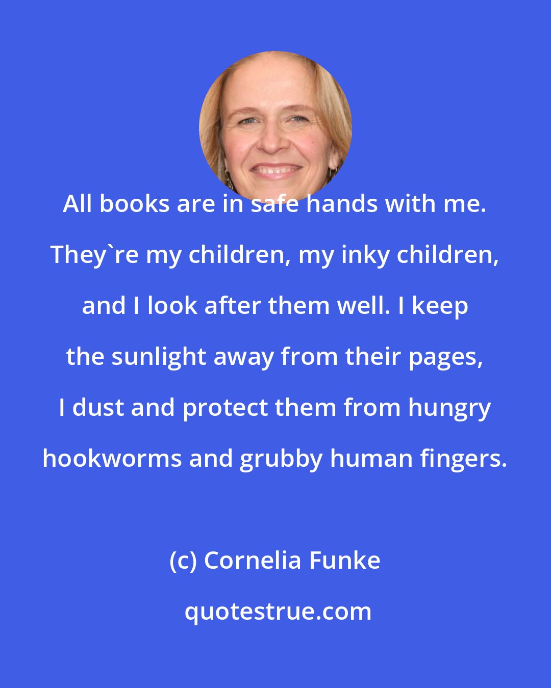 Cornelia Funke: All books are in safe hands with me. They're my children, my inky children, and I look after them well. I keep the sunlight away from their pages, I dust and protect them from hungry hookworms and grubby human fingers.