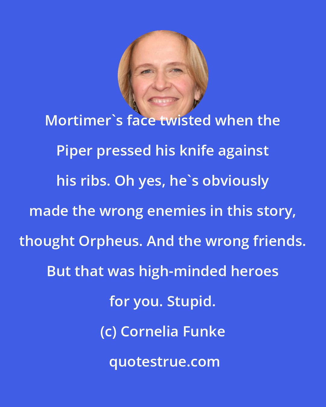 Cornelia Funke: Mortimer's face twisted when the Piper pressed his knife against his ribs. Oh yes, he's obviously made the wrong enemies in this story, thought Orpheus. And the wrong friends. But that was high-minded heroes for you. Stupid.