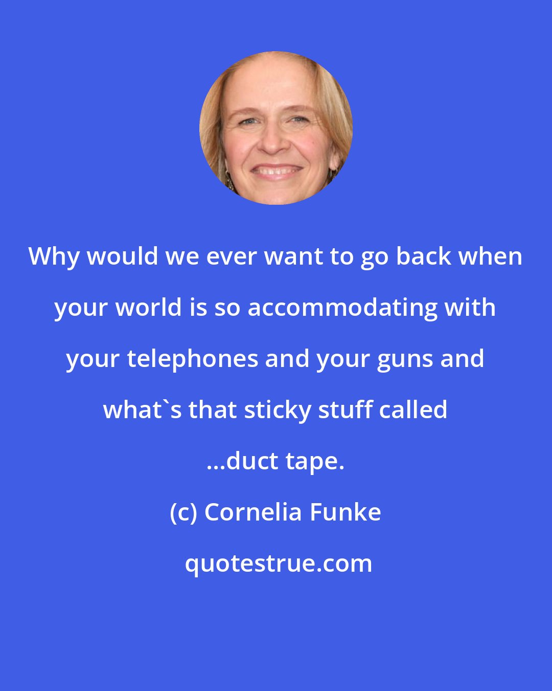 Cornelia Funke: Why would we ever want to go back when your world is so accommodating with your telephones and your guns and what's that sticky stuff called ...duct tape.