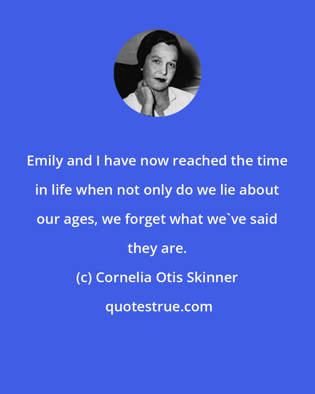 Cornelia Otis Skinner: Emily and I have now reached the time in life when not only do we lie about our ages, we forget what we've said they are.