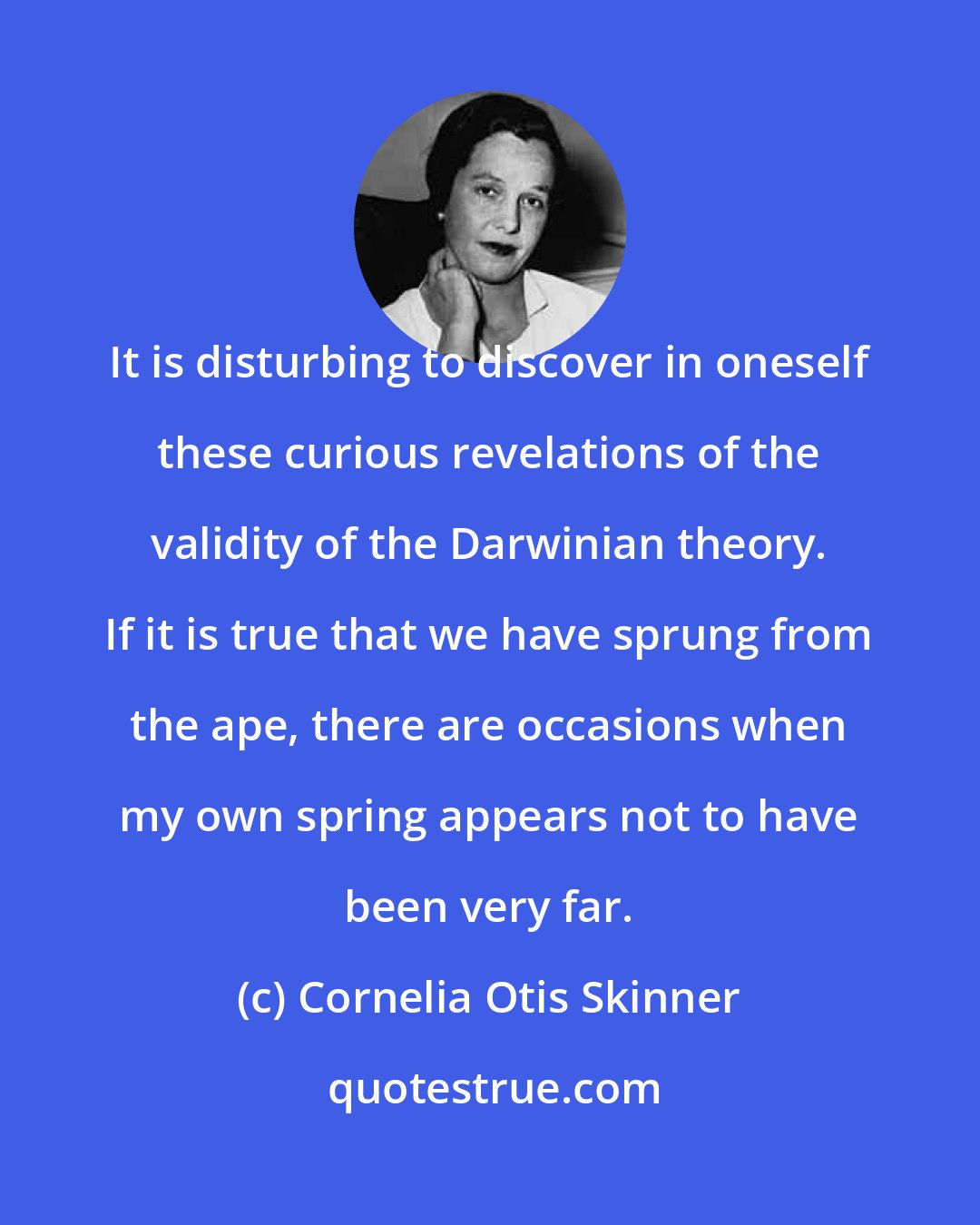 Cornelia Otis Skinner: It is disturbing to discover in oneself these curious revelations of the validity of the Darwinian theory. If it is true that we have sprung from the ape, there are occasions when my own spring appears not to have been very far.