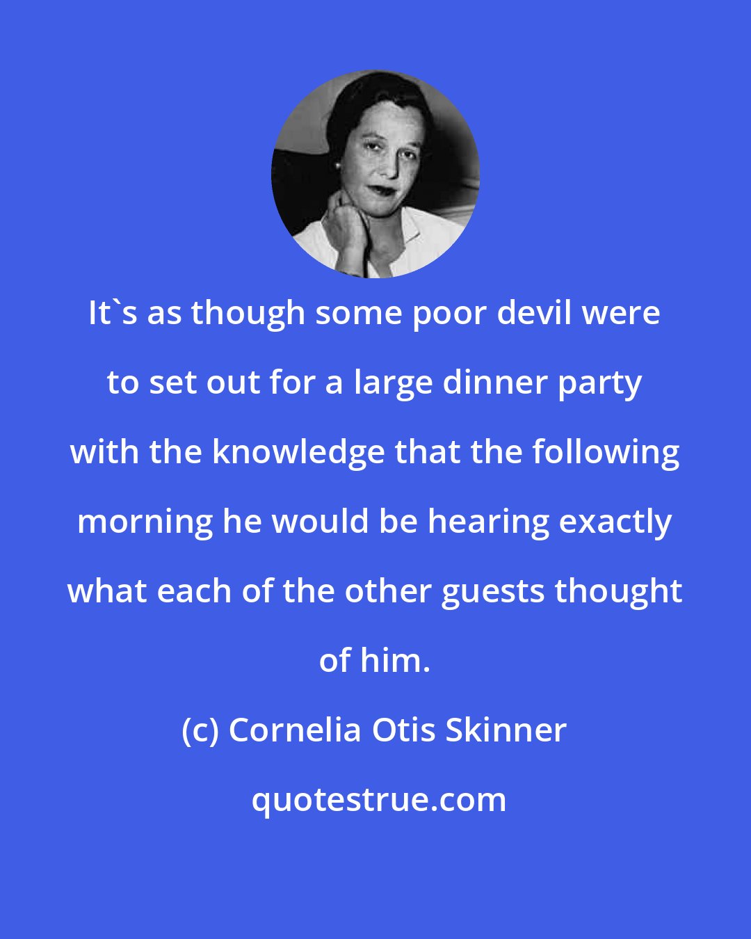 Cornelia Otis Skinner: It's as though some poor devil were to set out for a large dinner party with the knowledge that the following morning he would be hearing exactly what each of the other guests thought of him.