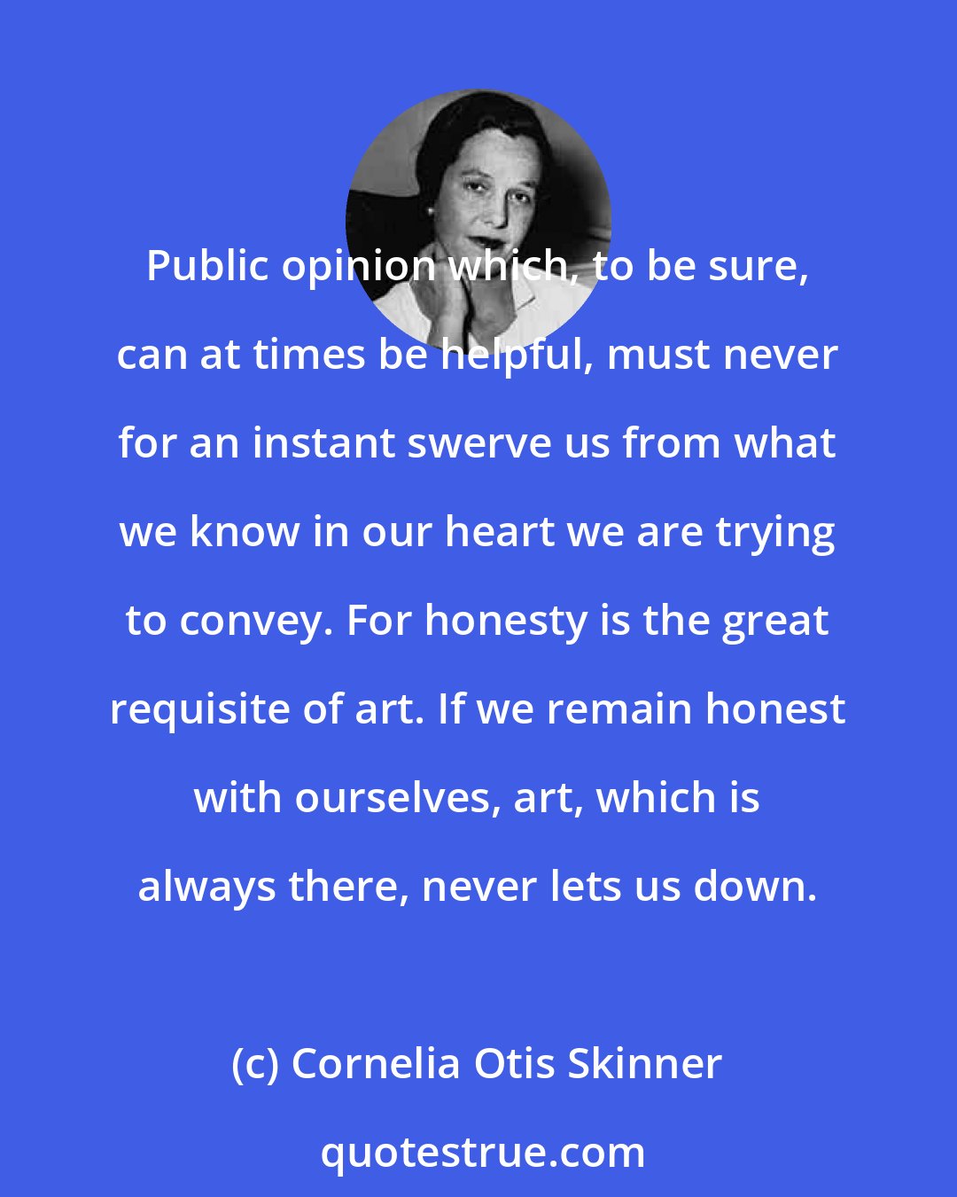 Cornelia Otis Skinner: Public opinion which, to be sure, can at times be helpful, must never for an instant swerve us from what we know in our heart we are trying to convey. For honesty is the great requisite of art. If we remain honest with ourselves, art, which is always there, never lets us down.