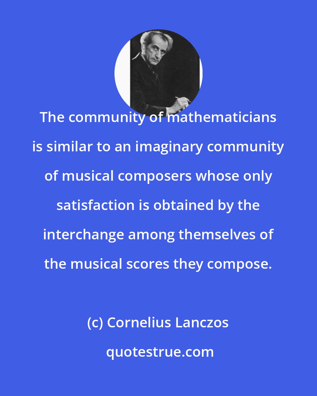 Cornelius Lanczos: The community of mathematicians is similar to an imaginary community of musical composers whose only satisfaction is obtained by the interchange among themselves of the musical scores they compose.